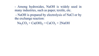 - Among hydroxides, NaOH is widely used in
many industries, such as paper, textile, etc.
- NaOH is prepared by electrolysis of NaCl or by
the exchange reaction:
Na2CO3 + Ca(OH)2 = CaCO3 + 2NaOH
 