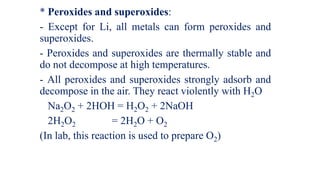 * Peroxides and superoxides:
- Except for Li, all metals can form peroxides and
superoxides.
- Peroxides and superoxides are thermally stable and
do not decompose at high temperatures.
- All peroxides and superoxides strongly adsorb and
decompose in the air. They react violently with H2O
Na2O2 + 2HOH = H2O2 + 2NaOH
2H2O2 = 2H2O + O2
(In lab, this reaction is used to prepare O2)
 