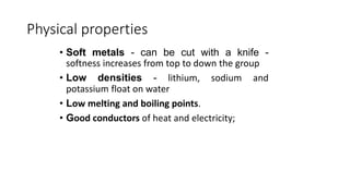 Physical properties
• Soft metals - can be cut with a knife -
softness increases from top to down the group
• Low densities - lithium, sodium and
potassium float on water
• Low melting and boiling points.
• Good conductors of heat and electricity;
6
 