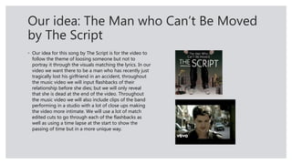 Our idea: The Man who Can’t Be Moved
by The Script
◦ Our idea for this song by The Script is for the video to
follow the theme of loosing someone but not to
portray it through the visuals matching the lyrics. In our
video we want there to be a man who has recently just
tragically lost his girlfriend in an accident, throughout
the music video we will input flashbacks of their
relationship before she dies; but we will only reveal
that she is dead at the end of the video. Throughout
the music video we will also include clips of the band
performing in a studio with a lot of close ups making
the video more intimate. We will use a lot of match
edited cuts to go through each of the flashbacks as
well as using a time lapse at the start to show the
passing of time but in a more unique way.
 