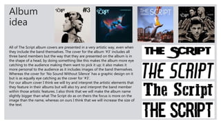 Album
idea
All of The Script album covers are presented in a very artistic way, even when
they include the band themselves. The cover for the album ‘#3’ includes all
three band members but the way that they are presented on the album is in
the shape of a head, by doing something like this makes the album more eye
catching to the audience making them want to pick it up; it also makes it
more personal to the audience as it includes images of the band themselves.
Whereas the cover for ‘No Sound Without Silence’ has a graphic design on it
but is as equally eye catching as the cover for ‘#3’.
For our album cover I think we will try and interpret the artistic elements that
they feature in their albums but will also try and interpret the band member
within those artistic features. I also think that we will make the album name
slightly bigger than what The Script do as on theirs the focus is more on the
image than the name, whereas on ours I think that we will increase the size of
the text.
 