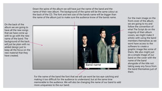 Band name
For the main image on the
front cover of the album,
we are going to try and
follow the convention of
what The Script do on the
majority of their album
covers, we might make it
artistic with using the band
members themselves as we
wont have access to the
software to create a
graphic image like some of
theirs. We also might just
do a simple image of our
band on the cover with the
name of the band
alongside of the title not
taking away any focus from
the band themselves just of
them.
For the name of the band the font that we will use wont be too eye-catching and
making it too difficult for the audience to understand, but at the same time
memorable to the audience. We will also be changing the name of our band to add
more uniqueness to the our band.
On the back of the
album we are going to
have all the new songs
that we have come up
with to go with the new
name of the band. The
background of the back
will just be plain with no
added design just to
keep all the focus on the
new material that they
have created.
Down the spine of the album we will have just the name of the band and the
name of their new album. The background of the spine will be the same colour as
the back of the CD. The font and text size of the bands name will be bigger than
the name of the album just to make sure the audience know of the bands name.
 