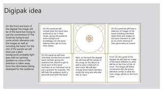 Digipak idea
Front: On this panel of the
digipak we will have an image
of the band, different to what
will be on the front of the cd
cover. The image will follow
conventions like the artistic
elements similar to what the
main image will be on the front
cover.
Back: on the back the digipak
we will have all the names of
the songs on the album as
well as who is featured on
each track. We will also
include which band members
wrote the song and who else
had an input.
On this panel we will have
individual introductions to each
band member giving the
audience the chance to get to
know each of the band
members as an individual not as
just a guitarist for example. This
will help the audience build a
personal bond with the band.
On this panel we will
include what the band have
achieved so far in their
career, giving the audience
some background
knowledge into the band
helping them get to know
them better.
On this panel we will have a
selection of images of the
band including individual
head shots and images of
the band members as well
as fun shots showing of
their personality as a band.
On the front and back of
the digipak the image will
be of the band but trying to
use the conventions of The
Script by trying to put
some artistic elements into
the images as well as
including the band. For the
rest of the panels we will
have just a plain
background, probably light
grey with an uprising
gradient so none of the
attention is taken away
from the information being
displayed for the audience.
 