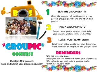 BEAT THE GROUPIE ENTRY
Beat the number of participants in the
posted groupie photo. We are 18 in this
photo.
TAKE A GROUPIE PHOTO
Gather your group members and take
your groupie picture using a monopod
SUBMIT YOUR TEAM’s ENTRY
Email your entry photo to your Supervisor.
Most number of people in the groupie wins
*Do not use any props.
*Monopod can be borrowed from your Supervisor
*Participants can only join a groupie twice
*Open to all BOS staff
REMINDERS
B S
Duration: One day only
Take and submit your groupie on June 27
 