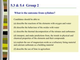 5.3 & 5.4 Group 2
What is the outcome from syllabus?
Candidates should be able to:
(a) describe the reactions of the elements with oxygen and water
(b) describe the behaviour of the oxides with water
(c) describe the thermal decomposition of the nitrates and carbonates
(d) interpret, and make predictions from, the trends in physical and
chemical properties of the elements and their compounds
(e) explain the use of magnesium oxide as a refractory lining material
and calcium carbonate as a building material
(f) describe the use of lime in agriculture
 