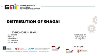 Implemented by:
German-Mongolian Institute for Resources and Technology − www.gmit.edu.mn
DISTRIBUTION OF SHAGAI
SOPHOMORES - TEAM II
BAT-OCHIR.B
INDRA.B
NARANBILEG.I
BATTSENGEL.B
ENKHNOMIN.E
SUPERVISED BY:
Prof. Altangerel
Mr. Dorjsundui
2018/12/06
 