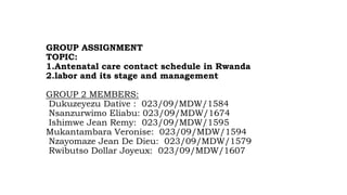 GROUP ASSIGNMENT
TOPIC:
1.Antenatal care contact schedule in Rwanda
2.labor and its stage and management
GROUP 2 MEMBERS:
Dukuzeyezu Dative : 023/09/MDW/1584
Nsanzurwimo Eliabu: 023/09/MDW/1674
Ishimwe Jean Remy: 023/09/MDW/1595
Mukantambara Veronise: 023/09/MDW/1594
Nzayomaze Jean De Dieu: 023/09/MDW/1579
Rwibutso Dollar Joyeux: 023/09/MDW/1607
 