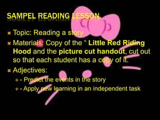SAMPEL READING LESSON 
 Topic: Reading a story 
 Materials: Copy of the “ Little Red Riding 
Hood and the picture cut handout, cut out 
so that each student has a copy of it. 
 Adjectives: 
 - Predict the events in the story 
 - Apply new learning in an independent task 
 
