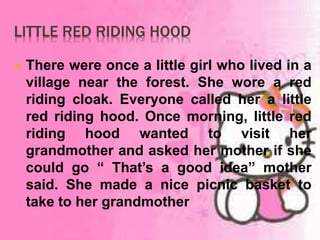 LITTLE RED RIDING HOOD 
 There were once a little girl who lived in a 
village near the forest. She wore a red 
riding cloak. Everyone called her a little 
red riding hood. Once morning, little red 
riding hood wanted to visit her 
grandmother and asked her mother if she 
could go “ That’s a good idea” mother 
said. She made a nice picnic basket to 
take to her grandmother 
 