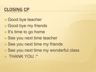 CLOSING CP 
 Good bye teacher 
 Good bye my friends 
 It’s time to go home 
 See you next time teacher 
 See you next time my friends 
 See you next time my wonderful class 
 THANK YOU :* 
