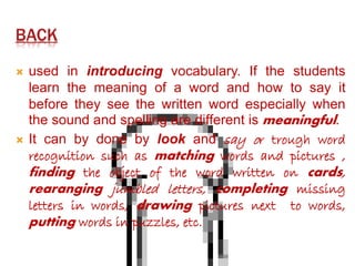 BACK 
 used in introducing vocabulary. If the students 
learn the meaning of a word and how to say it 
before they see the written word especially when 
the sound and spelling are different is meaningful. 
 It can by done by look and say or trough word 
recognition such as matching words and pictures , 
finding the object of the word written on cards, 
rearanging jumbled letters, completing missing 
letters in words, drawing pictures next to words, 
putting words in puzzles, etc. 
 