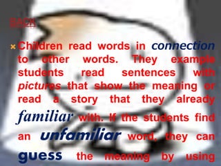 BACK 
Children read words in connection 
to other words. They example 
students read sentences with 
pictures that show the meaning or 
read a story that they already 
familiar with. If the students find 
an unfamiliar word, they can 
guess the meaning by using 
 