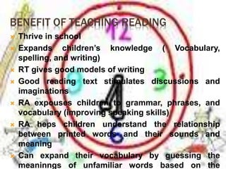 BENEFIT OF TEACHING READING 
 Thrive in school 
 Expands children’s knowledge ( Vocabulary, 
spelling, and writing) 
 RT gives good models of writing 
 Good reading text stimulates discussions and 
imaginations 
 RA expouses children to grammar, phrases, and 
vocabulary (improving speaking skills) 
 RA heps children understand the relationship 
between printed words and their sounds and 
meaning 
 Can expand their vocabulary by guessing the 
meaninngs of unfamiliar words based on the 
 