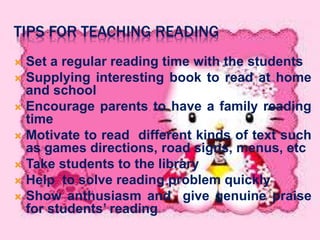 TIPS FOR TEACHING READING 
 Set a regular reading time with the students 
 Supplying interesting book to read at home 
and school 
 Encourage parents to have a family reading 
time 
 Motivate to read different kinds of text such 
as games directions, road signs, menus, etc 
 Take students to the library 
 Help to solve reading problem quickly 
 Show anthusiasm and give genuine praise 
for students’ reading 
 