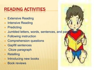 READING ACTIVITIES 
 Extensive Reading 
 Intensive Reading 
 Predicting 
 Jumbled letters, words, sentences, and paragraph 
 Following instruction 
 Comprehension questions 
 Gapfill sentences 
 Cloze paragraph 
 Retelling 
 Introducing new books 
 Book reviews 
 
