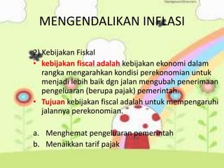MENGENDALIKAN INFLASI
2) Kebijakan Fiskal
• kebijakan fiscal adalah kebijakan ekonomi dalam
rangka mengarahkan kondisi perekonomian untuk
menjadi lebih baik dgn jalan mengubah penerimaan
pengeluaran (berupa pajak) pemerintah.
• Tujuan kebijakan fiscal adalah untuk mempengaruhi
jalannya perekonomian.
a. Menghemat pengeluaran pemerintah
b. Menaikkan tarif pajak
 