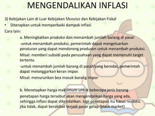 MENGENDALIKAN INFLASI
3) Kebijakan Lain di Luar Kebijakan Moneter dan Kebijakan Fiskal
• Diterapkan untuk memperbaiki dampak inflasi
Cara lain:
a. Meningkatkan produksi dan menambah jumlah barang di pasar
-untuk menambah produksi, pemerintah dapat mengeluarkan
peraturan yang dapat mendorong produsen untuk menambah produksi.
Misal: memberi subsidi pada perusahaan yang dapat memenuhi target
tertentu
-untuk menambah jumlah barang di pasar/yang beredar, pemerintah
dapat melonggarkan keran impor.
Misal: menurunkan bea masuk barang impor
b. Menetapkan harga maksimum untuk beberapa jenis barang
penetapan harga tersebut akan mengendalikan harga yang ada,
sehingga inflasi dapat dikendalikan. tapi penetapan itu harus realistis.
jika tidak, dapat berakibat terjadi pasar gelap (black market)
 
