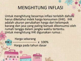 MENGHITUNG INFLASI
Untuk menghitung besarnya inflasi terlebih dahulu
harus diketahui indek harga konsumen (IHK). IHK
adalah ukuran perubahan harga dari kelompok
barang dan jasa yang paling banyak dikonsumsi oleh
rumah tangga dalam jangka waktu tertentu.
Untuk menghitung IHK digunakan rumus :
Harga sekarang
IHK = ----------------------- x 100%
Harga pada tahun dasar
 