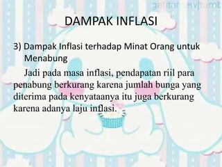 DAMPAK INFLASI
3) Dampak Inflasi terhadap Minat Orang untuk
Menabung
Jadi pada masa inflasi, pendapatan riil para
penabung berkurang karena jumlah bunga yang
diterima pada kenyataanya itu juga berkurang
karena adanya laju inflasi.
 