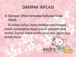 DAMPAK INFLASI
4) Dampak Inflasi terhadap Kalkulasi Harga
Pokok
Keadaan inflasi menyebabkan perhitungan
untuk menetapkan harga pokok menjadi tidak
teratur, karena dapat terlalu kecil atau dapat juga
terlalu besar.
 