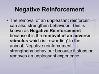 Negative Reinforcement
• The removal of an unpleasant reinforcer
can also strengthen behaviour. This is
known as Negative Reinforcement
because it is the removal of an adverse
stimulus which is ‘rewarding’ to the
animal. Negative reinforcement
strengthens behaviour because it stops or
removes an unpleasant experience.
 