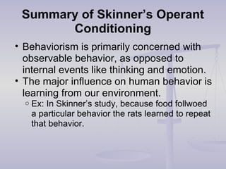 Summary of Skinner’s Operant
Conditioning
• Behaviorism is primarily concerned with
observable behavior, as opposed to
internal events like thinking and emotion.
• The major influence on human behavior is
learning from our environment.
o Ex: In Skinner’s study, because food follwoed
a particular behavior the rats learned to repeat
that behavior.
 