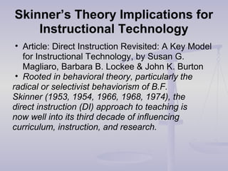 Skinner’s Theory Implications for
Instructional Technology
• Article: Direct Instruction Revisited: A Key Model
for Instructional Technology, by Susan G.
Magliaro, Barbara B. Lockee & John K. Burton
• Rooted in behavioral theory, particularly the
radical or selectivist behaviorism of B.F.
Skinner (1953, 1954, 1966, 1968, 1974), the
direct instruction (DI) approach to teaching is
now well into its third decade of influencing
curriculum, instruction, and research.
 