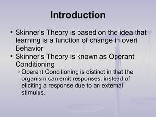Introduction
• Skinner’s Theory is based on the idea that
learning is a function of change in overt
Behavior
• Skinner’s Theory is known as Operant
Conditioning
o Operant Conditioning is distinct in that the
organism can emit responses, instead of
eliciting a response due to an external
stimulus.
 