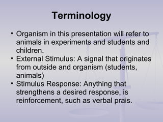 Terminology
• Organism in this presentation will refer to
animals in experiments and students and
children.
• External Stimulus: A signal that originates
from outside and organism (students,
animals)
• Stimulus Response: Anything that
strengthens a desired response, is
reinforcement, such as verbal prais.
 