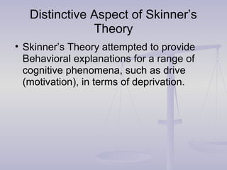 Distinctive Aspect of Skinner’s
Theory
• Skinner’s Theory attempted to provide
Behavioral explanations for a range of
cognitive phenomena, such as drive
(motivation), in terms of deprivation.
 