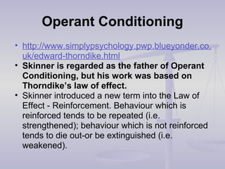Operant Conditioning
• http://www.simplypsychology.pwp.blueyonder.co.
uk/edward-thorndike.html
• Skinner is regarded as the father of Operant
Conditioning, but his work was based on
Thorndike’s law of effect.
• Skinner introduced a new term into the Law of
Effect - Reinforcement. Behaviour which is
reinforced tends to be repeated (i.e.
strengthened); behaviour which is not reinforced
tends to die out-or be extinguished (i.e.
weakened).
 