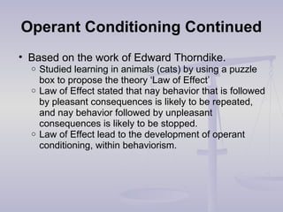 Operant Conditioning Continued
• Based on the work of Edward Thorndike.
o Studied learning in animals (cats) by using a puzzle
box to propose the theory ‘Law of Effect’
o Law of Effect stated that nay behavior that is followed
by pleasant consequences is likely to be repeated,
and nay behavior followed by unpleasant
consequences is likely to be stopped.
o Law of Effect lead to the development of operant
conditioning, within behaviorism.
 