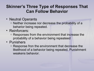Skinner’s Three Type of Responses That
Can Follow Behavior
• Neutral Operants
o Neither increase nor decrease the probability of a
beharior being repeated.
• Reinforcers:
o Responses from the environment that increase the
probability of a behavior being repeateed
• Punishers
o Response fron the environment that decrease the
likelihood of a behavior being repeated. Punishment
weakens behavior.
 