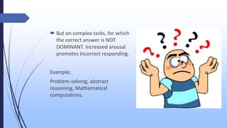  But on complex tasks, for which
the correct answer is NOT
DOMINANT. Increased arousal
promotes Incorrect responding.
Example;
Problem-solving, abstract
reasoning, Mathematical
computations.
 