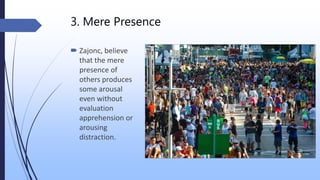 3. Mere Presence
 Zajonc, believe
that the mere
presence of
others produces
some arousal
even without
evaluation
apprehension or
arousing
distraction.
 