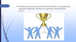  “People may, however, put forth even more effort in a group when
the goal is important, rewards are significant, and team spirit
exists”
 