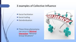 3 examples of Collective Influence
Social facilitation
Social loafing
Deindividuation
These three phenomena
can occur in Minimal
interaction “Minimal
Group Situations”
 