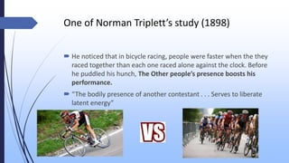 One of Norman Triplett’s study (1898)
 He noticed that in bicycle racing, people were faster when the they
raced together than each one raced alone against the clock. Before
he puddled his hunch, The Other people’s presence boosts his
performance.
 “The bodily presence of another contestant . . . Serves to liberate
latent energy”
 