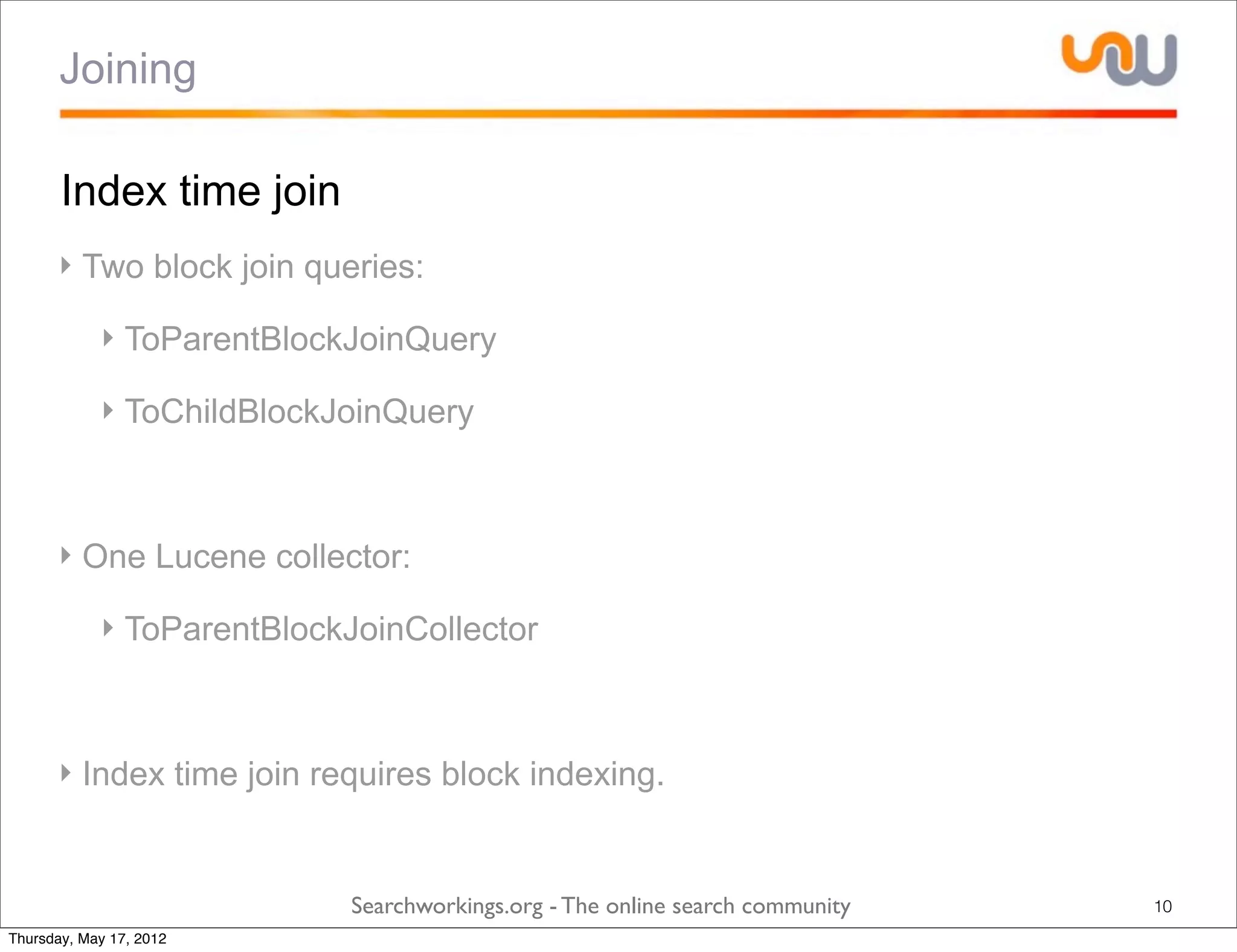 Joining

       Index time join
      ‣ Two block join queries:

            ‣ ToParentBlockJoinQuery

            ‣ ToChildBlockJoinQuery



      ‣ One Lucene collector:

            ‣ ToParentBlockJoinCollector



      ‣ Index time join requires block indexing.


                            Searchworkings.org - The online search community   10
Thursday, May 17, 2012
 