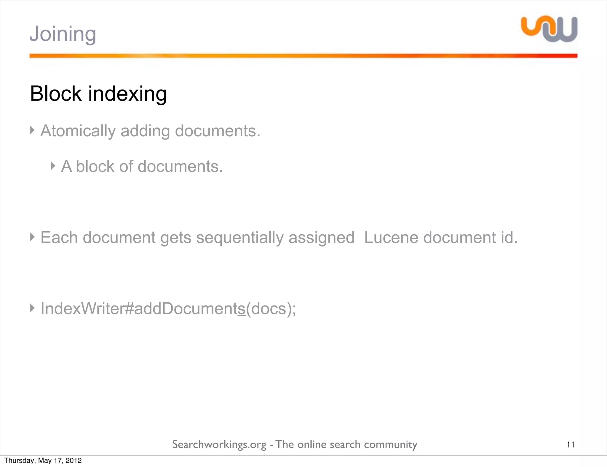 Joining

       Block indexing
      ‣ Atomically adding documents.

            ‣ A block of documents.



      ‣ Each document gets sequentially assigned Lucene document id.



      ‣ IndexWriter#addDocuments(docs);




                            Searchworkings.org - The online search community   11
Thursday, May 17, 2012
 