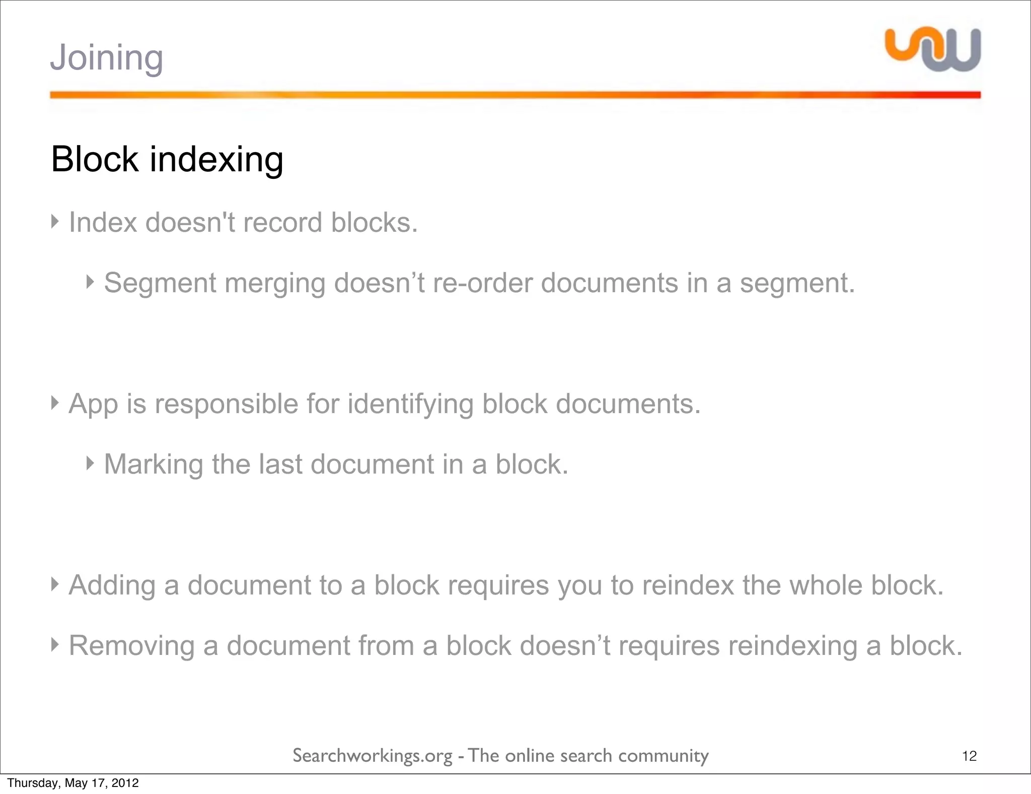 Joining

       Block indexing
      ‣ Index doesn't record blocks.

            ‣ Segment merging doesn’t re-order documents in a segment.



      ‣ App is responsible for identifying block documents.

            ‣ Marking the last document in a block.



      ‣ Adding a document to a block requires you to reindex the whole block.

      ‣ Removing a document from a block doesn’t requires reindexing a block.


                            Searchworkings.org - The online search community    12
Thursday, May 17, 2012
 