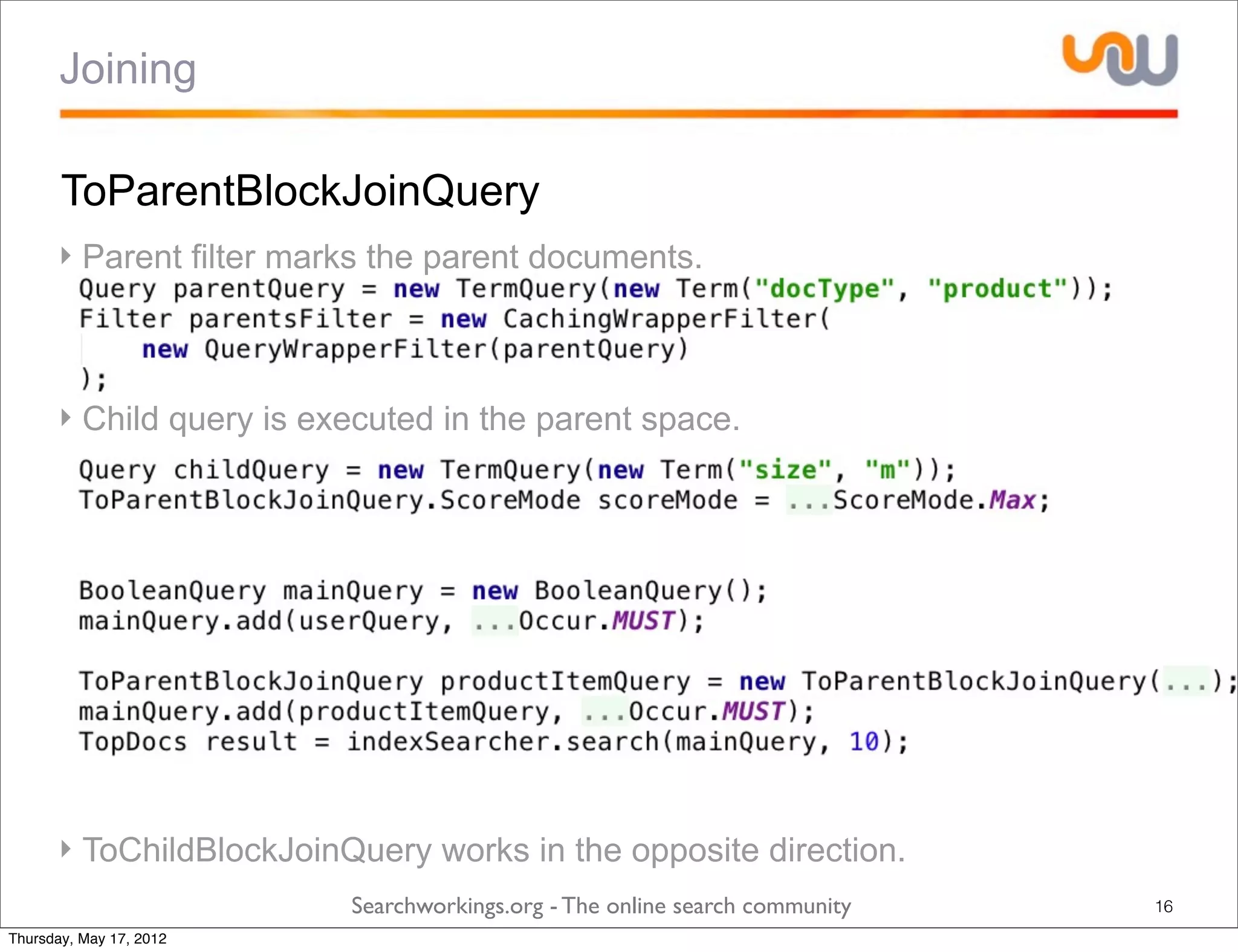 Joining

       ToParentBlockJoinQuery
      ‣ Parent filter marks the parent documents.



      ‣ Child query is executed in the parent space.




      ‣ ToChildBlockJoinQuery works in the opposite direction.
                         Searchworkings.org - The online search community   16
Thursday, May 17, 2012
 