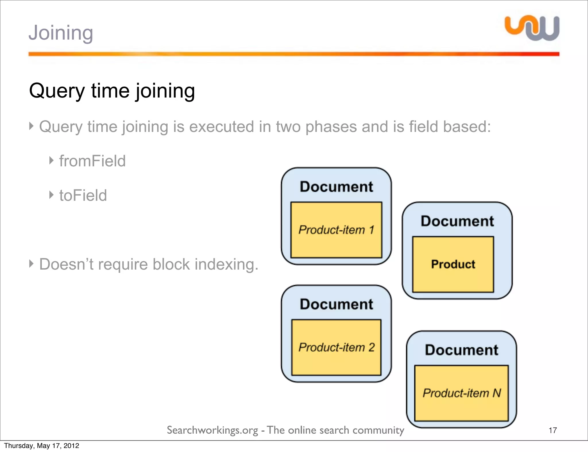 Joining

       Query time joining
      ‣ Query time joining is executed in two phases and is field based:

            ‣ fromField

            ‣ toField



      ‣ Doesn’t require block indexing.




                          Searchworkings.org - The online search community   17
Thursday, May 17, 2012
 