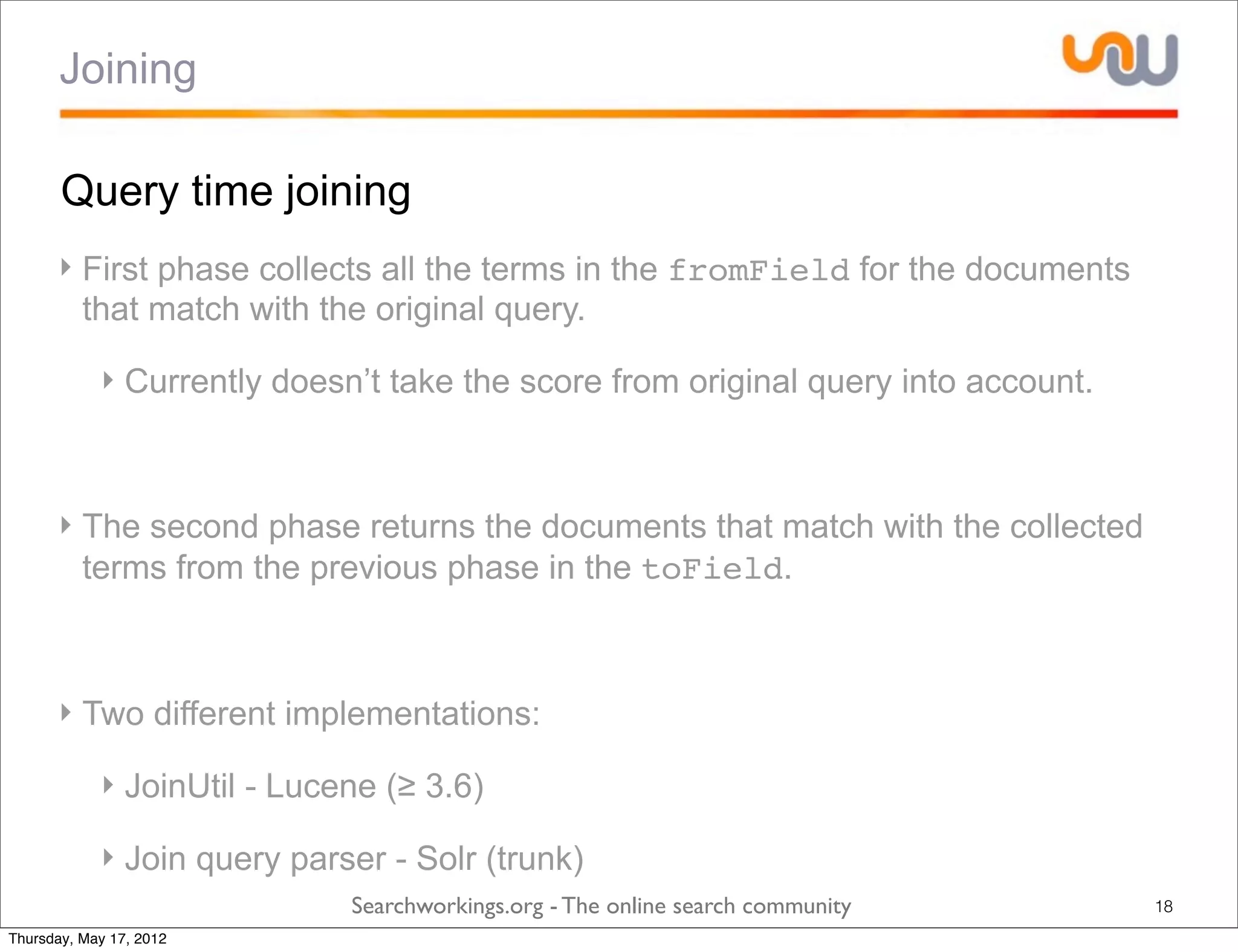 Joining

       Query time joining
      ‣ First phase collects all the terms in the fromField for the documents
        that match with the original query.

            ‣ Currently doesn’t take the score from original query into account.



      ‣ The second phase returns the documents that match with the collected
        terms from the previous phase in the toField.



      ‣ Two different implementations:

            ‣ JoinUtil - Lucene (≥ 3.6)

            ‣ Join query parser - Solr (trunk)
                             Searchworkings.org - The online search community      18
Thursday, May 17, 2012
 