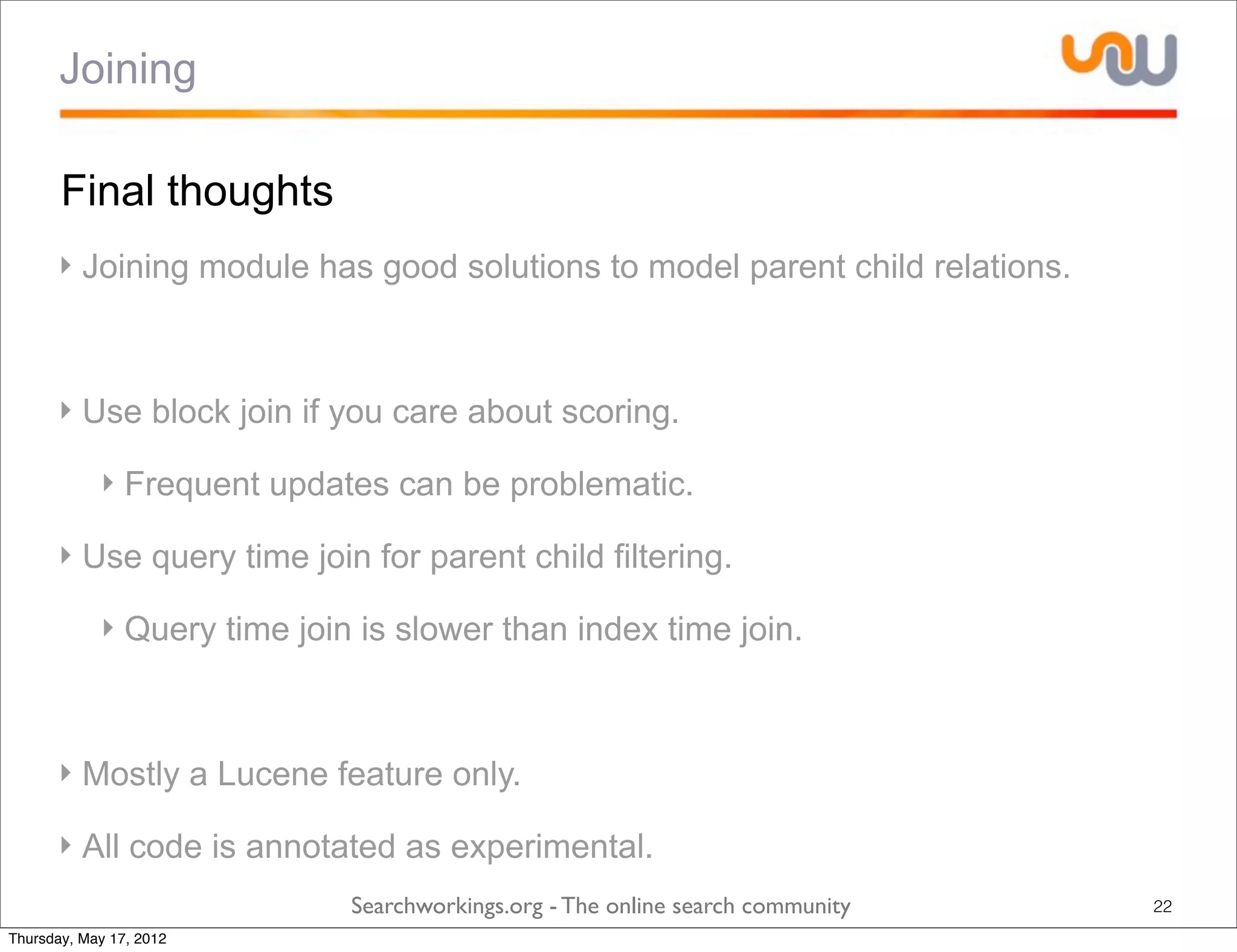 Joining

       Final thoughts
      ‣ Joining module has good solutions to model parent child relations.



      ‣ Use block join if you care about scoring.

            ‣ Frequent updates can be problematic.

      ‣ Use query time join for parent child filtering.

            ‣ Query time join is slower than index time join.



      ‣ Mostly a Lucene feature only.

      ‣ All code is annotated as experimental.
                             Searchworkings.org - The online search community   22
Thursday, May 17, 2012
 
