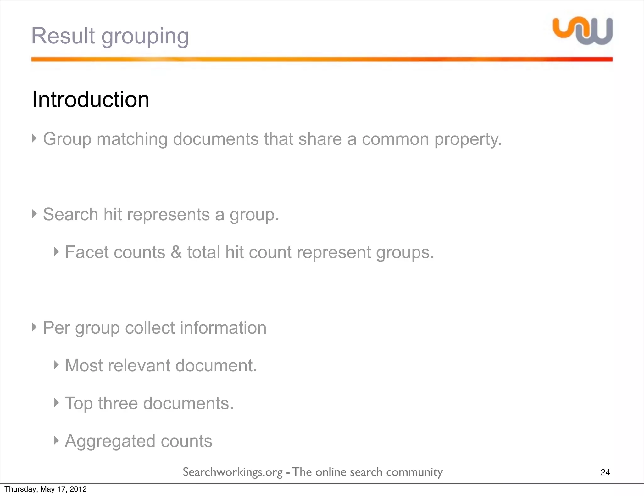 Result grouping

       Introduction
      ‣ Group matching documents that share a common property.



      ‣ Search hit represents a group.

            ‣ Facet counts & total hit count represent groups.



      ‣ Per group collect information

            ‣ Most relevant document.

            ‣ Top three documents.

            ‣ Aggregated counts
                             Searchworkings.org - The online search community   24
Thursday, May 17, 2012
 