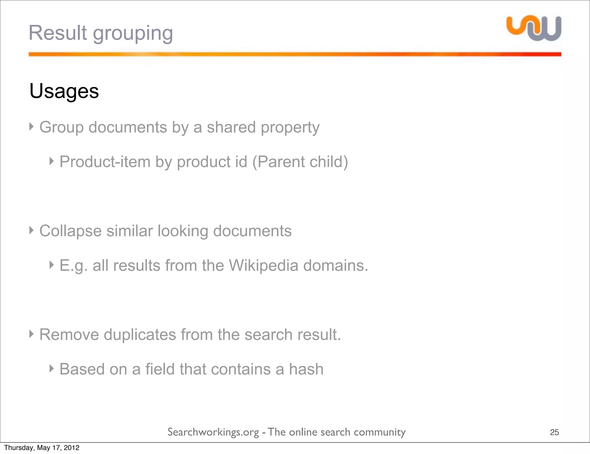 Result grouping

       Usages
      ‣ Group documents by a shared property

            ‣ Product-item by product id (Parent child)



      ‣ Collapse similar looking documents

            ‣ E.g. all results from the Wikipedia domains.



      ‣ Remove duplicates from the search result.

            ‣ Based on a field that contains a hash


                             Searchworkings.org - The online search community   25
Thursday, May 17, 2012
 