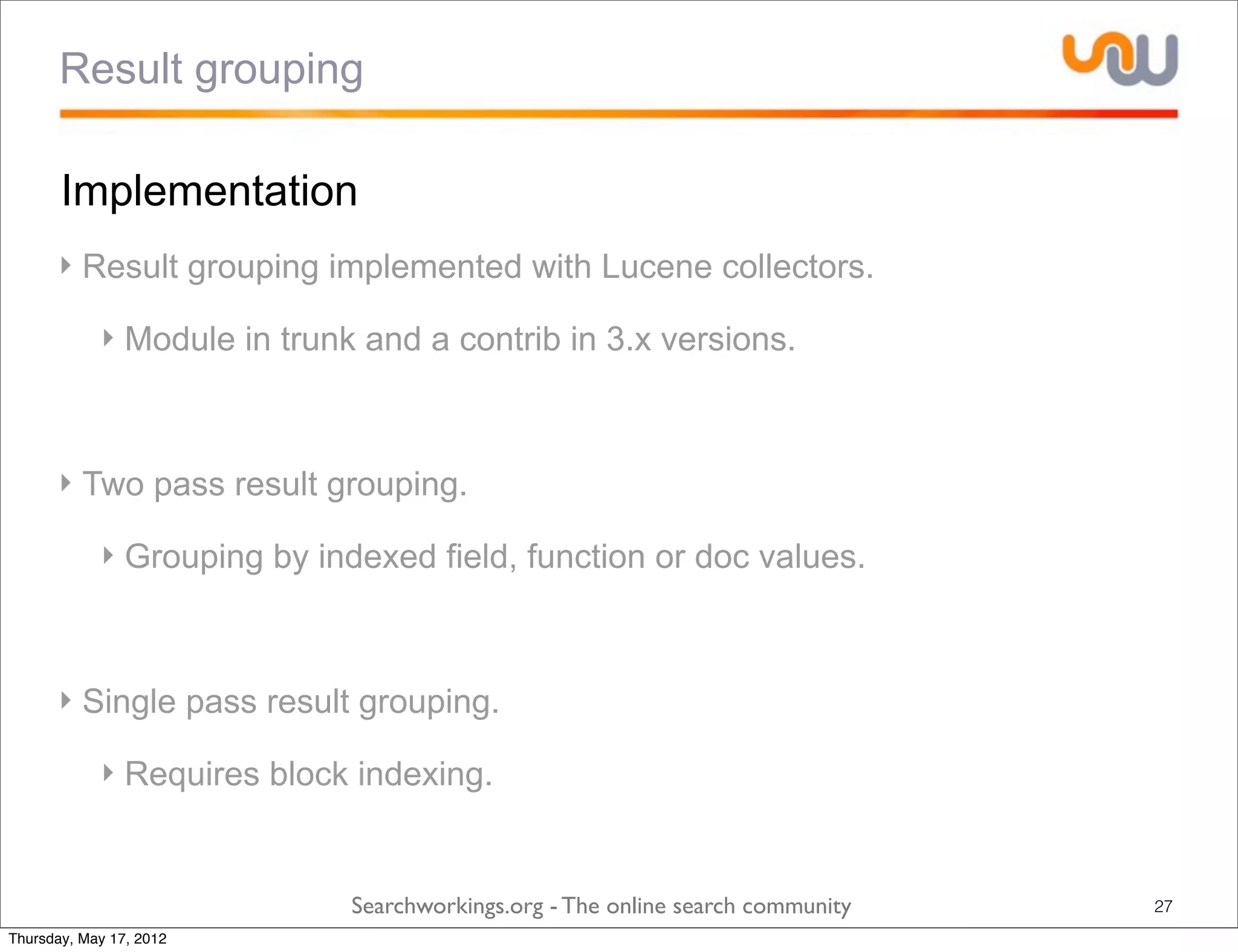 Result grouping

       Implementation
      ‣ Result grouping implemented with Lucene collectors.

            ‣ Module in trunk and a contrib in 3.x versions.



      ‣ Two pass result grouping.

            ‣ Grouping by indexed field, function or doc values.



      ‣ Single pass result grouping.

            ‣ Requires block indexing.


                             Searchworkings.org - The online search community   27
Thursday, May 17, 2012
 