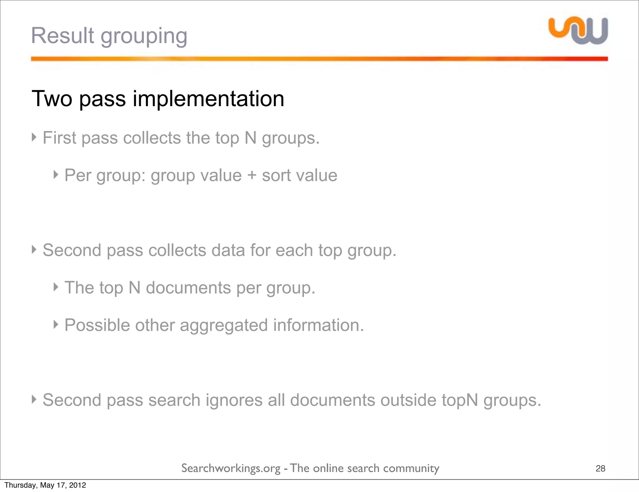 Result grouping

       Two pass implementation
      ‣ First pass collects the top N groups.

            ‣ Per group: group value + sort value



      ‣ Second pass collects data for each top group.

            ‣ The top N documents per group.

            ‣ Possible other aggregated information.



      ‣ Second pass search ignores all documents outside topN groups.


                            Searchworkings.org - The online search community   28
Thursday, May 17, 2012
 