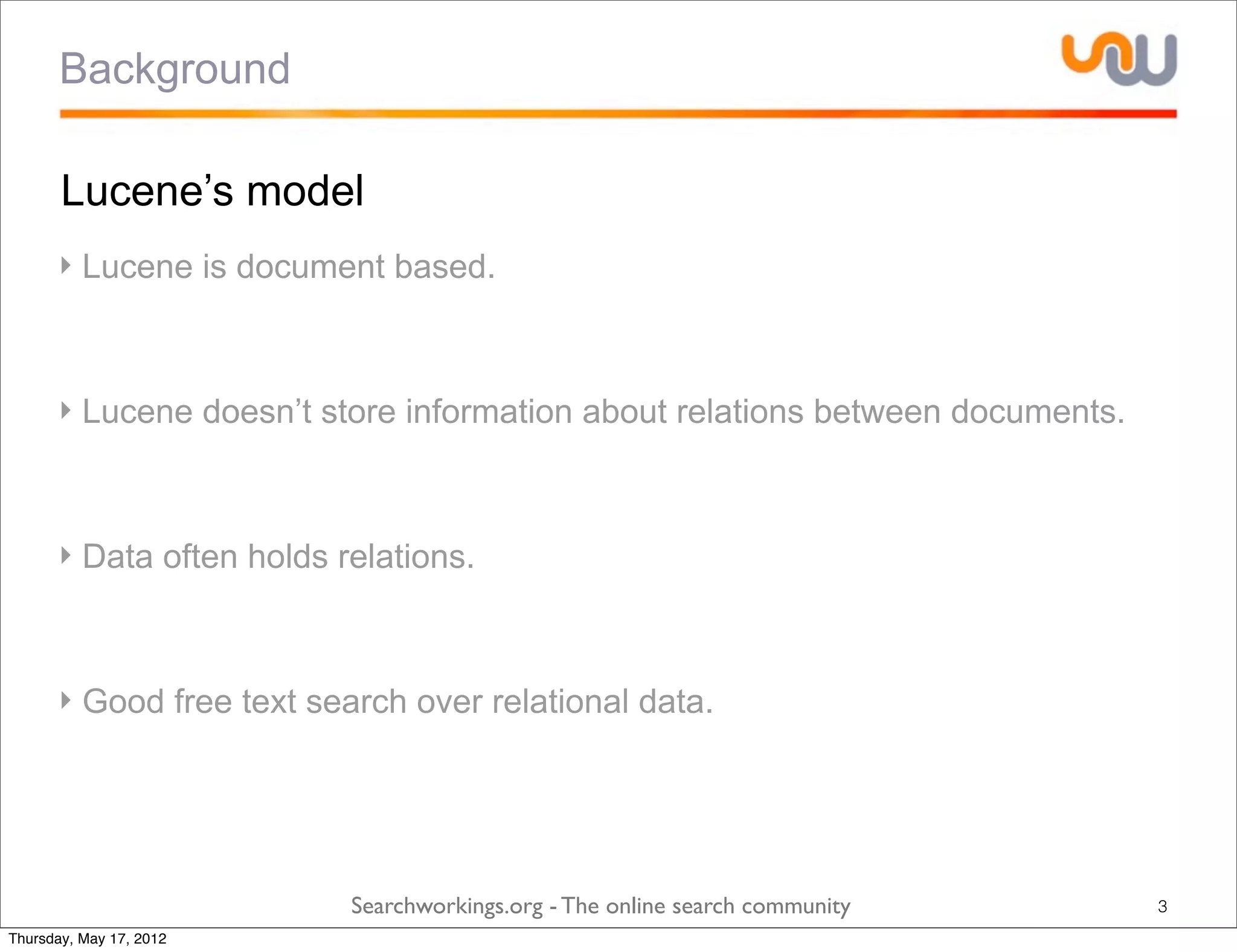 Background

       Lucene’s model
      ‣ Lucene is document based.



      ‣ Lucene doesn’t store information about relations between documents.



      ‣ Data often holds relations.



      ‣ Good free text search over relational data.




                          Searchworkings.org - The online search community    3
Thursday, May 17, 2012
 